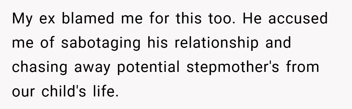 My ex blamed me for this too. He accused me of sabotaging his relationship and chasing away potential stepmother's from our child's life.