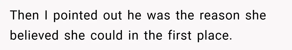 Then I pointed out he was the reason she believed she could in the first place.