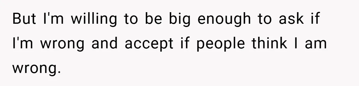 But I'm willing to be big enough to ask if I'm wrong and accept if people think I am wrong.