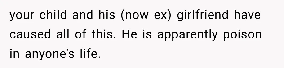 your child and his (now ex) girlfriend have caused all of this. He is apparently poison in anyone’s life.