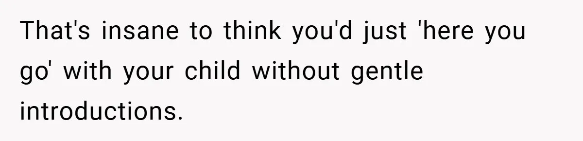 That's insane to think you'd just 'here you go' with your child without gentle introductions.