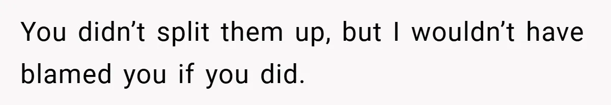You didn’t split them up, but I wouldn’t have blamed you if you did.