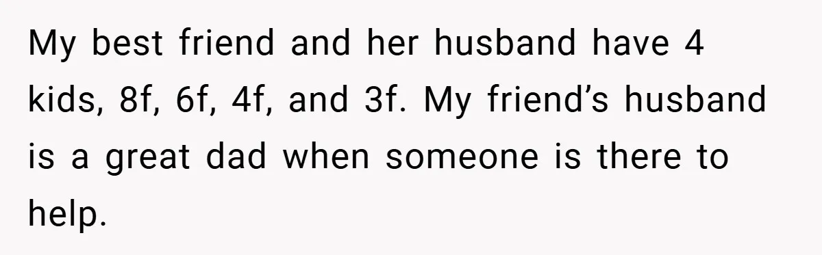 My best friend and her husband have 4 kids, 8f, 6f, 4f, and 3f. My friend’s husband is a great dad when someone is there to help.