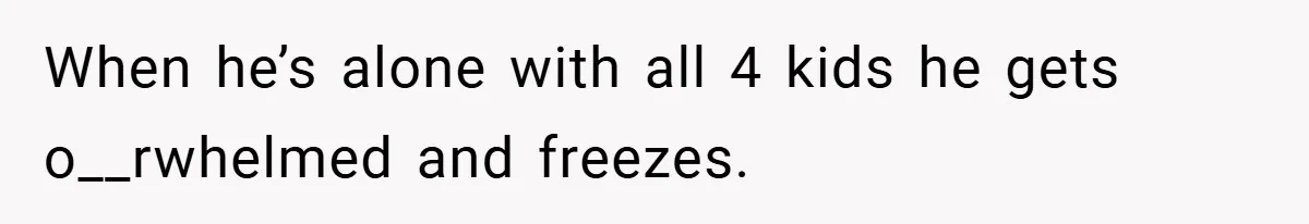 When he’s alone with all 4 kids he gets o__rwhelmed and freezes.