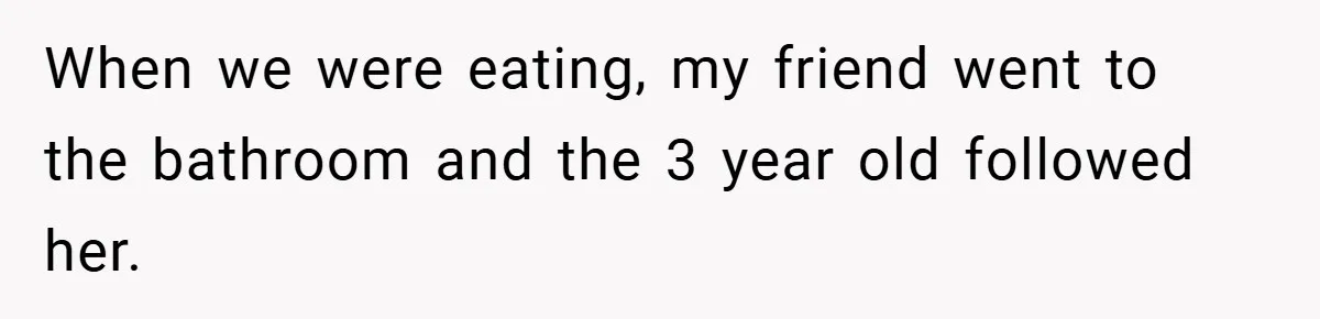 When we were eating, my friend went to the bathroom and the 3 year old followed her.