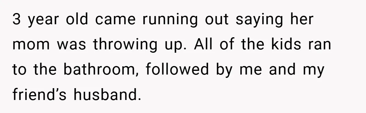 3 year old came running out saying her mom was throwing up. All of the kids ran to the bathroom, followed by me and my friend’s husband.