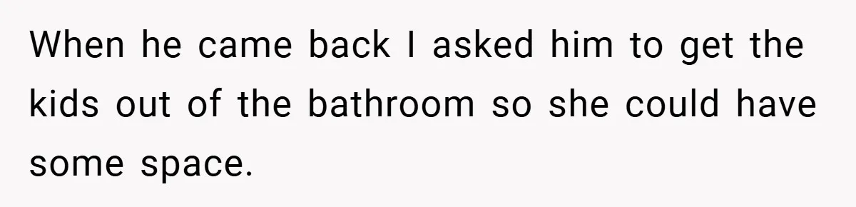 When he came back I asked him to get the kids out of the bathroom so she could have some space.