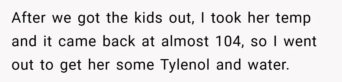 After we got the kids out, I took her temp and it came back at almost 104, so I went out to get her some Tylenol and water.