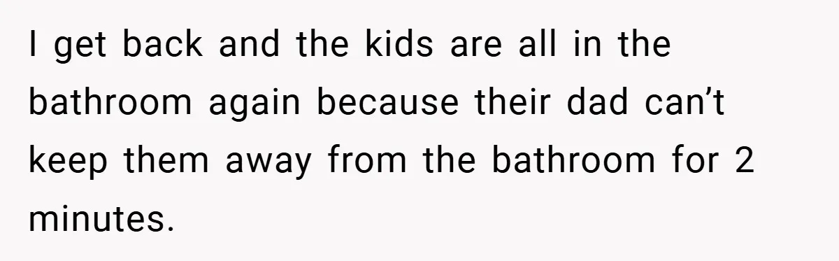 I get back and the kids are all in the bathroom again because their dad can’t keep them away from the bathroom for 2 minutes.