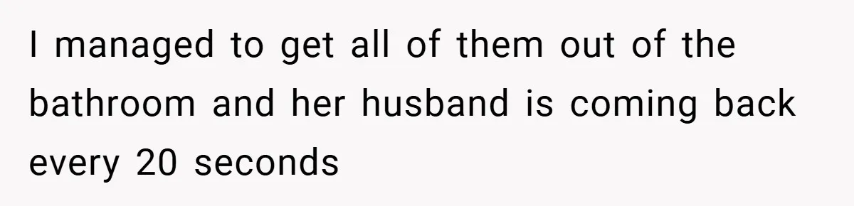 I managed to get all of them out of the bathroom and her husband is coming back every 20 seconds