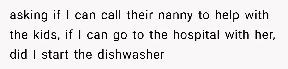 asking if I can call their nanny to help with the kids, if I can go to the hospital with her, did I start the dishwasher