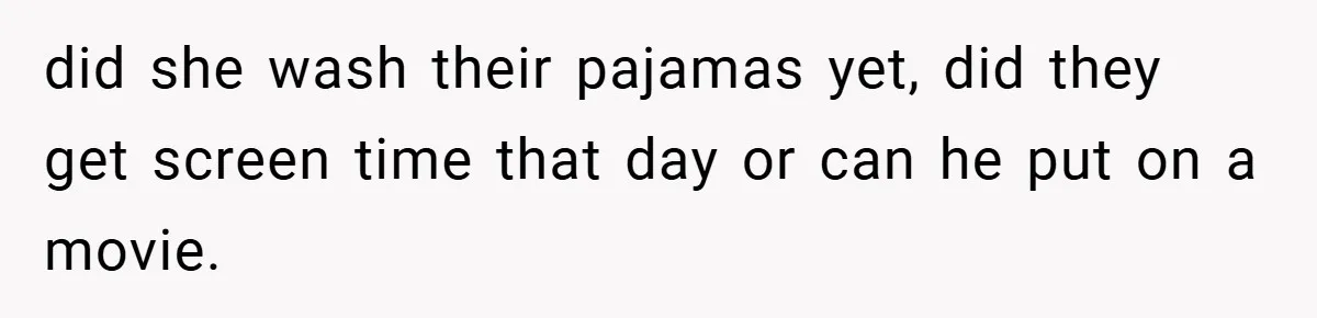 did she wash their pajamas yet, did they get screen time that day or can he put on a movie.