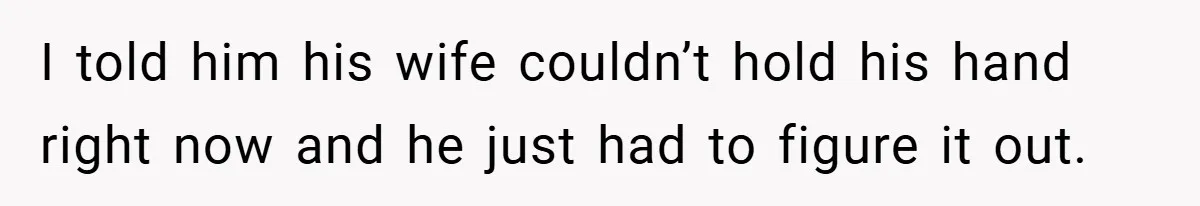 I told him his wife couldn’t hold his hand right now and he just had to figure it out.