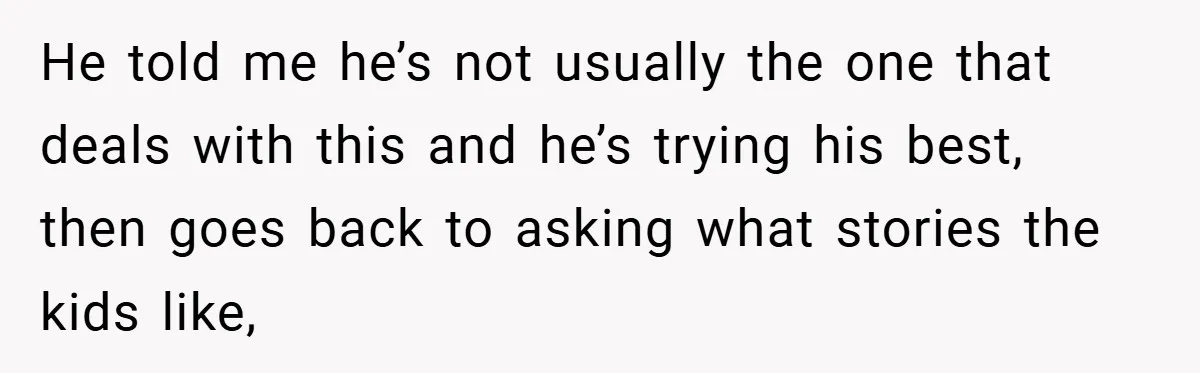 He told me he’s not usually the one that deals with this and he’s trying his best, then goes back to asking what stories the kids like,