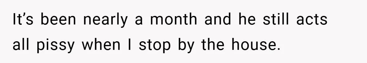 It’s been nearly a month and he still acts all pissy when I stop by the house.