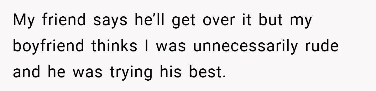 My friend says he’ll get over it but my boyfriend thinks I was unnecessarily rude and he was trying his best.