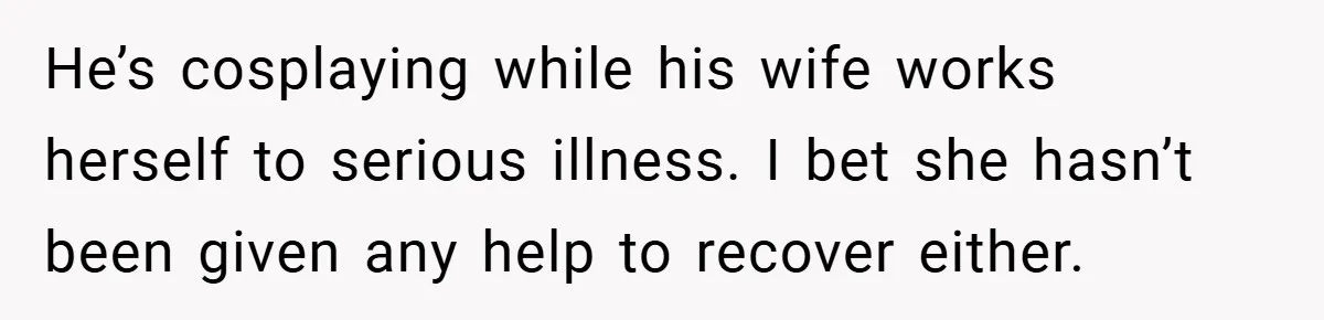 He’s cosplaying while his wife works herself to serious illness. I bet she hasn’t been given any help to recover either.