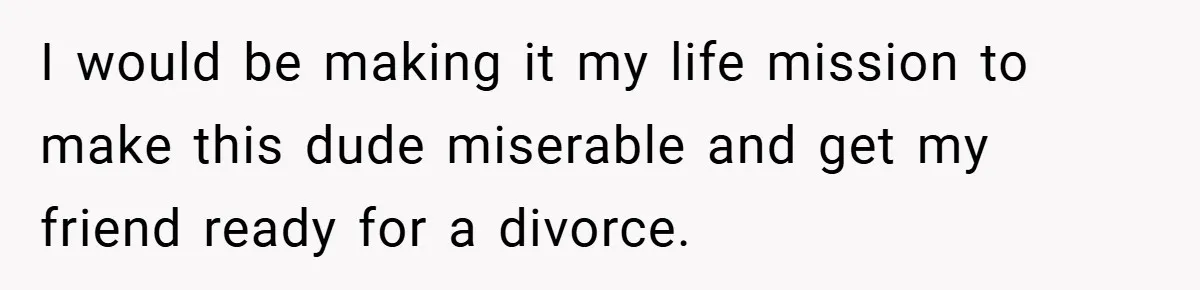 I would be making it my life mission to make this dude miserable and get my friend ready for a divorce.