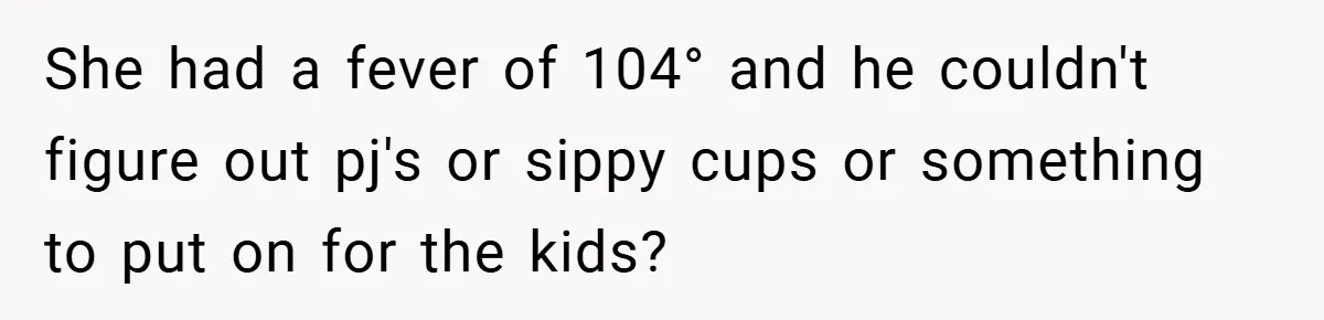 She had a fever of 104° and he couldn't figure out pj's or sippy cups or something to put on for the kids?