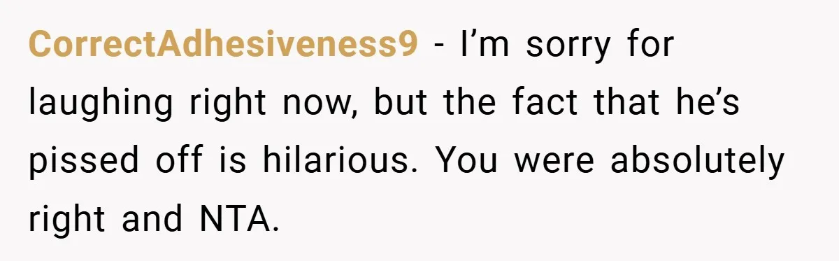 CorrectAdhesiveness9 − I’m sorry for laughing right now, but the fact that he’s pissed off is hilarious. You were absolutely right and NTA.