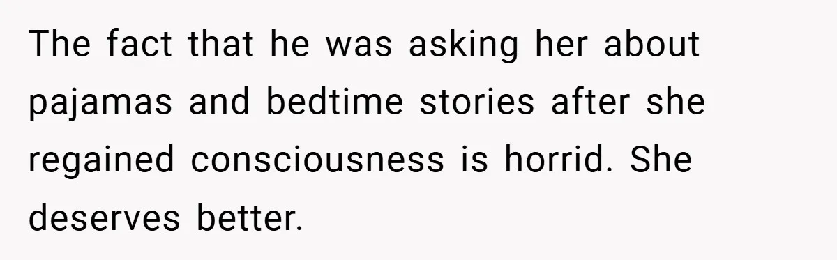 The fact that he was asking her about pajamas and bedtime stories after she regained consciousness is horrid. She deserves better.