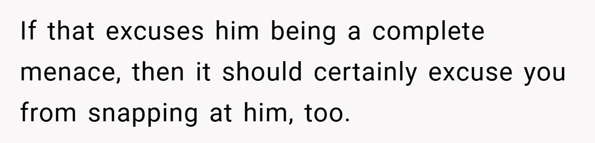 If that excuses him being a complete menace, then it should certainly excuse you from snapping at him, too.