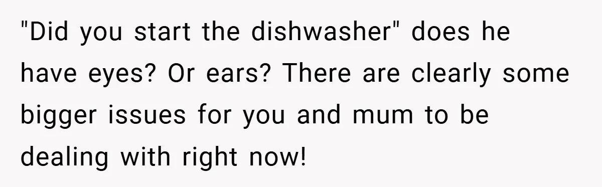 "Did you start the dishwasher" does he have eyes? Or ears? There are clearly some bigger issues for you and mum to be dealing with right now!
