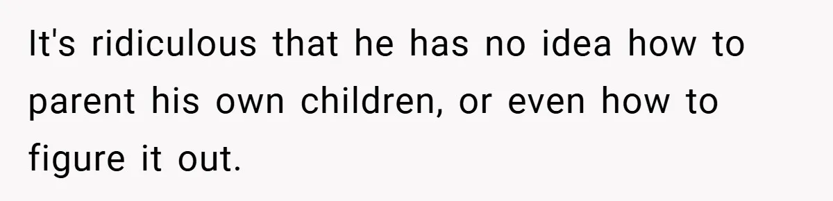 It's ridiculous that he has no idea how to parent his own children, or even how to figure it out.