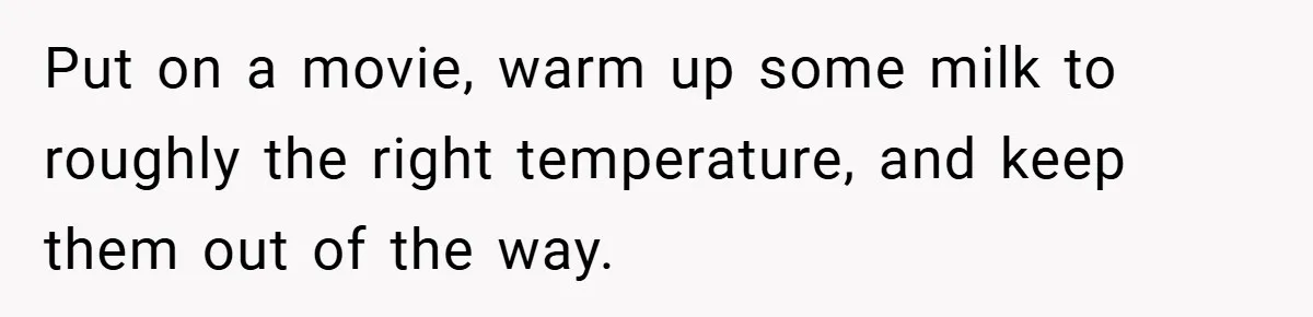 Put on a movie, warm up some milk to roughly the right temperature, and keep them out of the way.