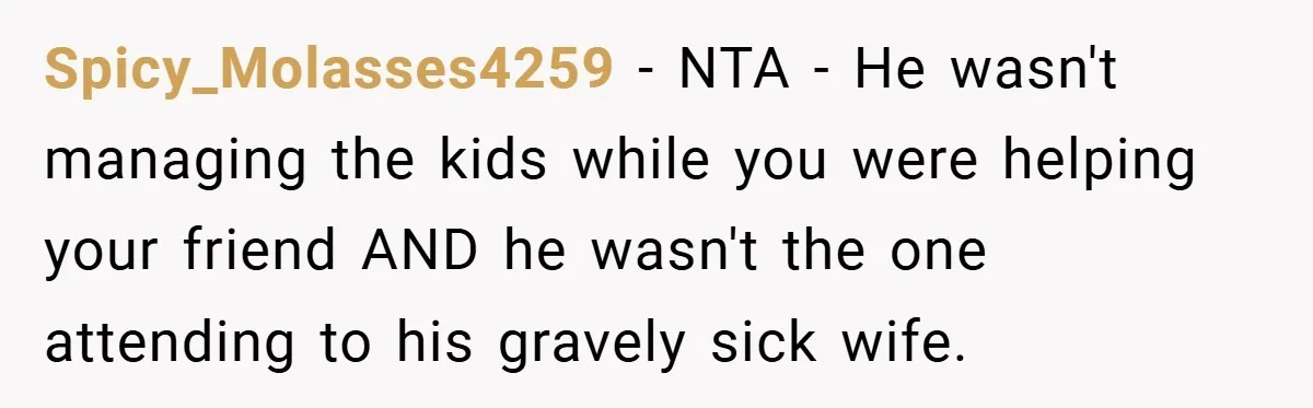 Spicy_Molasses4259 − NTA - He wasn't managing the kids while you were helping your friend AND he wasn't the one attending to his gravely sick wife.