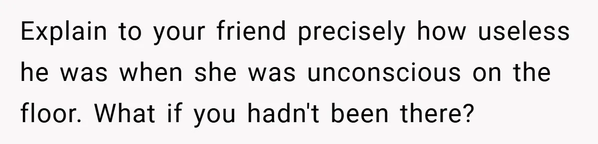 Explain to your friend precisely how useless he was when she was unconscious on the floor. What if you hadn't been there?