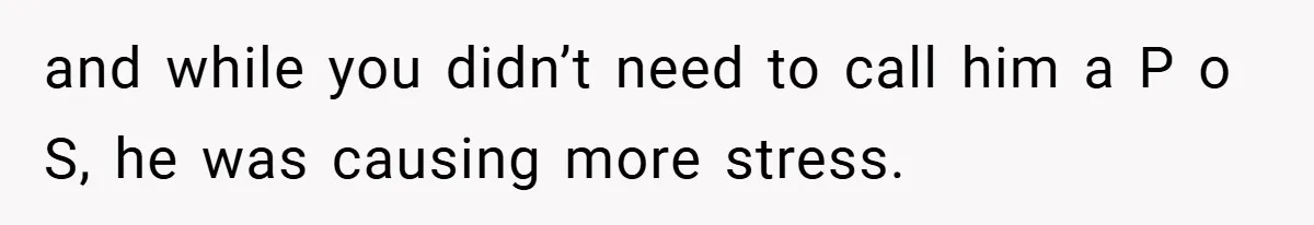 and while you didn’t need to call him a P o S, he was causing more stress.