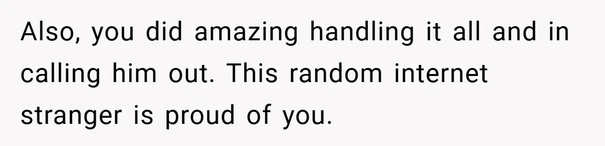 Also, you did amazing handling it all and in calling him out. This random internet stranger is proud of you.