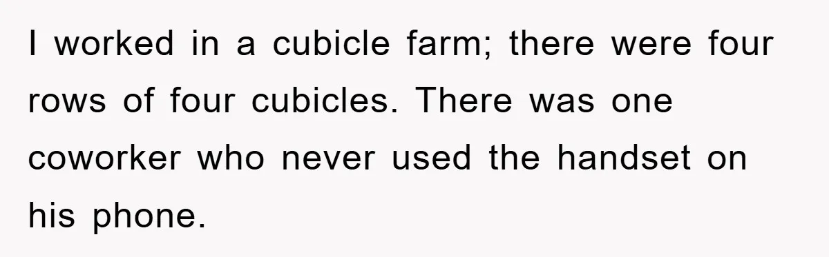 I worked in a cubicle farm; there were four rows of four cubicles. There was one coworker who never used the handset on his phone.