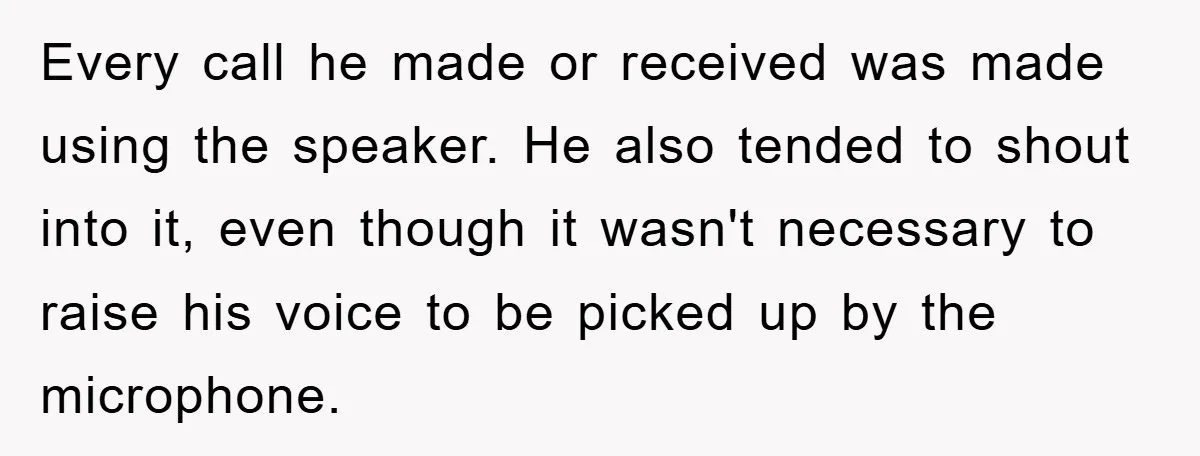 Every call he made or received was made using the speaker. He also tended to shout into it, even though it wasn't necessary to raise his voice to be picked...