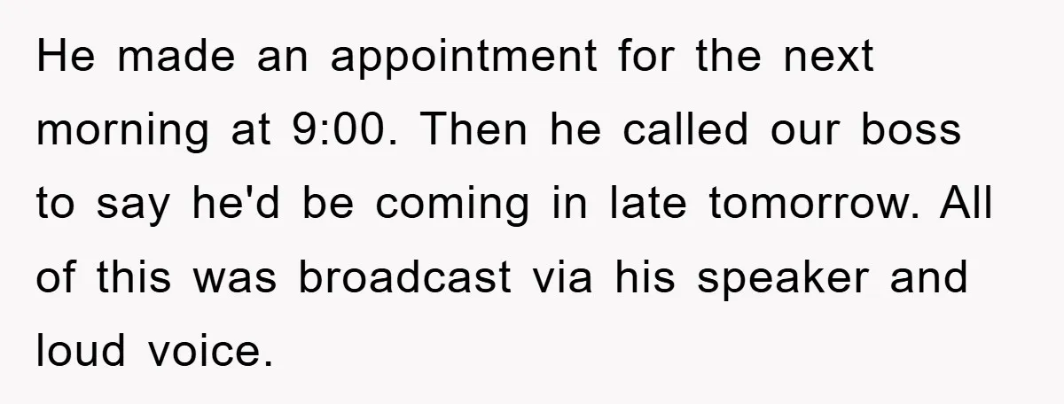 He made an appointment for the next morning at 9:00. Then he called our boss to say he'd be coming in late tomorrow. All of this was broadcast via his...