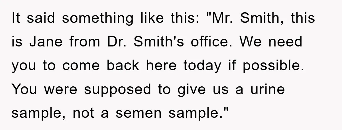 It said something like this: "Mr. Smith, this is Jane from Dr. Smith's office. We need you to come back here today if possible. You were supposed to give us...