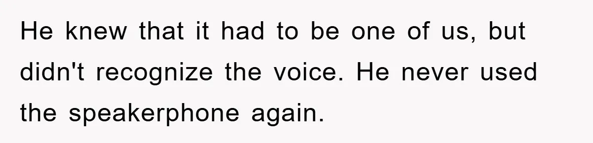He knew that it had to be one of us, but didn't recognize the voice. He never used the speakerphone again.