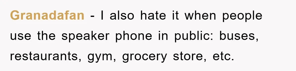 Granadafan − I also hate it when people use the speaker phone in public: buses, restaurants, gym, grocery store, etc.