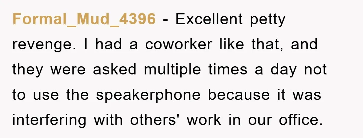 Formal_Mud_4396 − Excellent petty revenge. I had a coworker like that, and they were asked multiple times a day not to use the speakerphone because it was interfering with others'...