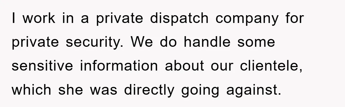 I work in a private dispatch company for private security. We do handle some sensitive information about our clientele, which she was directly going against.