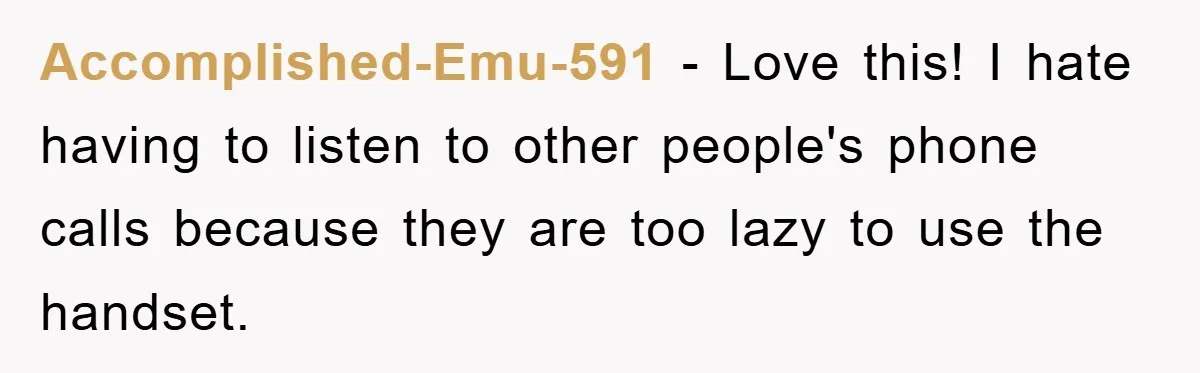 Accomplished-Emu-591 − Love this! I hate having to listen to other people's phone calls because they are too lazy to use the handset.