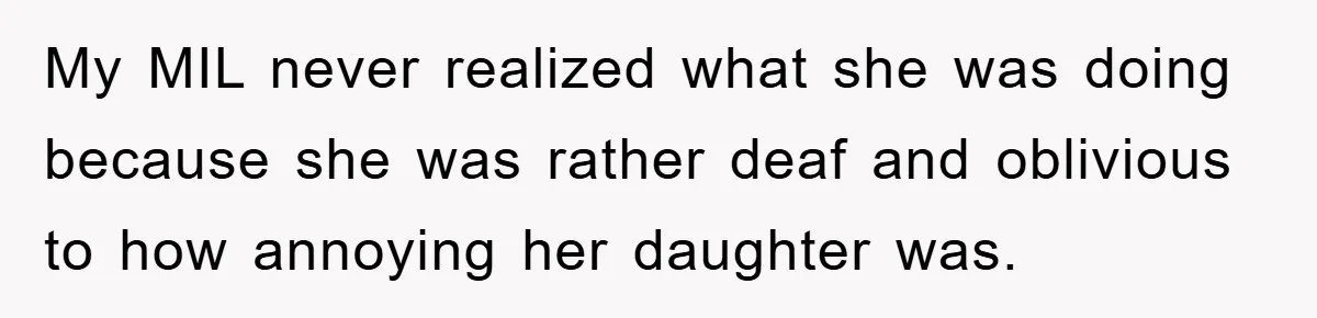 My MIL never realized what she was doing because she was rather deaf and oblivious to how annoying her daughter was.