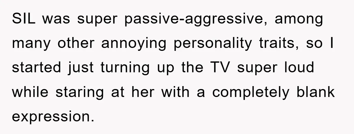 SIL was super passive-aggressive, among many other annoying personality traits, so I started just turning up the TV super loud while staring at her with a completely blank expression.