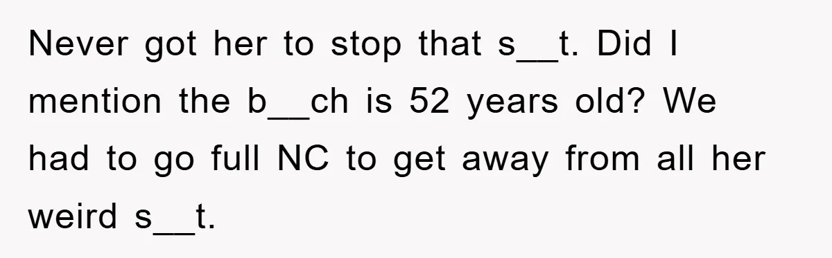 Never got her to stop that s__t. Did I mention the b__ch is 52 years old? We had to go full NC to get away from all her weird s__t.