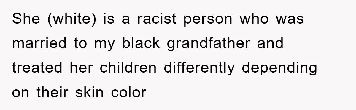She (white) is a racist person who was married to my black grandfather and treated her children differently depending on their skin color