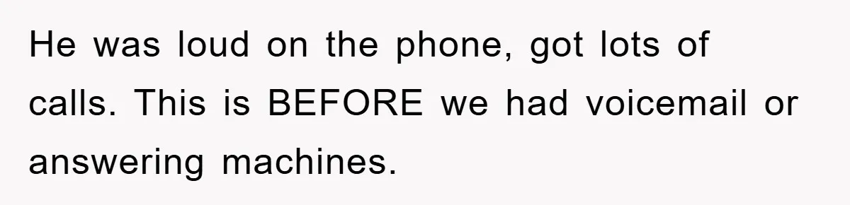 He was loud on the phone, got lots of calls. This is BEFORE we had voicemail or answering machines.