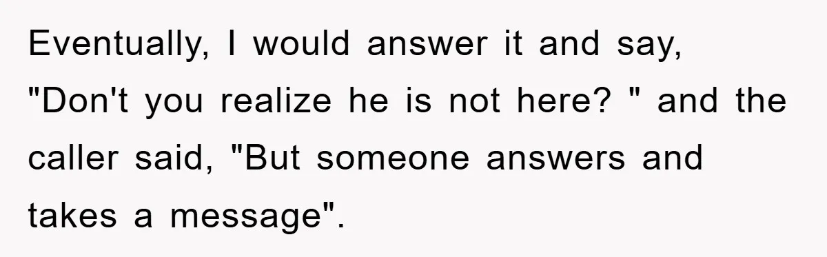 Eventually, I would answer it and say, "Don't you realize he is not here? " and the caller said, "But someone answers and takes a message".