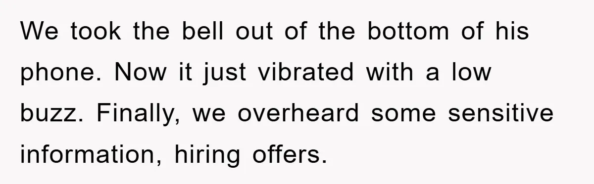 We took the bell out of the bottom of his phone. Now it just vibrated with a low buzz. Finally, we overheard some sensitive information, hiring offers.