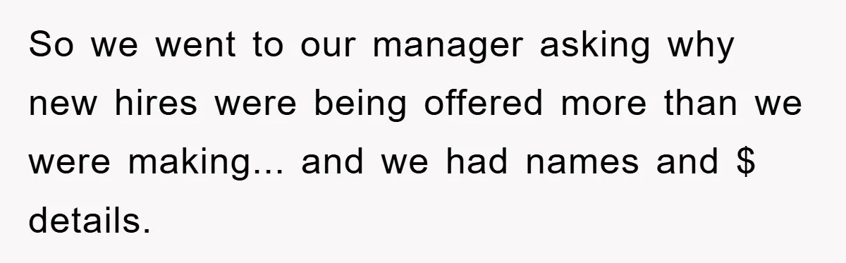 So we went to our manager asking why new hires were being offered more than we were making... and we had names and $ details.